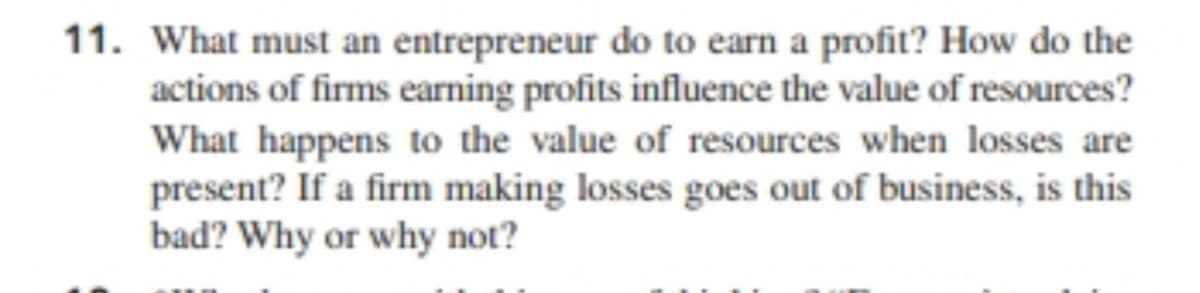 11. What must an entrepreneur do to earn a profit? How do the
actions of firms earning profits influence the value of resources?
What happens to the value of resources when losses are
present? If a firm making losses goes out of business, is this
bad? Why or why not?