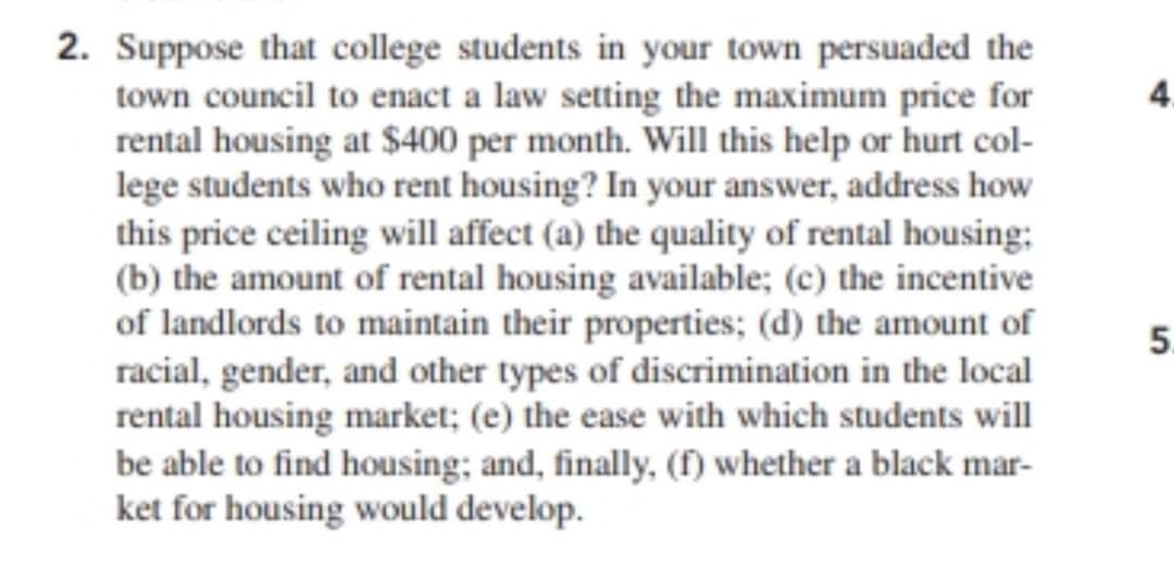 2. Suppose that college students in your town persuaded the
town council to enact a law setting the maximum price for
rental housing at $400 per month. Will this help or hurt col-
lege students who rent housing? In your answer, address how
this price ceiling will affect (a) the quality of rental housing;
(b) the amount of rental housing available; (c) the incentive
of landlords to maintain their properties; (d) the amount of
racial, gender, and other types of discrimination in the local
rental housing market; (e) the ease with which students will
be able to find housing; and, finally, (f) whether a black mar-
ket for housing would develop.
5