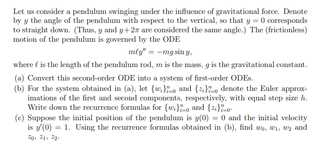 Let us consider a pendulum swinging under the influence of gravitational force. Denote
by y the angle of the pendulum with respect to the vertical, so that y = 0 corresponds
to straight down. (Thus, y and y+2n are considered the same angle.) The (frictionless)
motion of the pendulum is governed by the ODE
mly" = -mg sin y,
where l is the length of the pendulum rod, m is the mass, g is the gravitational constant.
(a) Convert this second-order ODE into a system of first-order ODES.
(b) For the system obtained in (a), let {w;}o and {z;};o denote the Euler approx-
imations of the first and second components, respectively, with equal step size h.
Write down the recurrence formulas for {w;}o and {z:}-o-
(c) Suppose the initial position of the pendulum is y(0) = 0 and the initial velocity
is y (0) = 1. Using the recurrence formulas obtained in (b), find wo, wi, wz and
i=0-
20, 21, 2.
