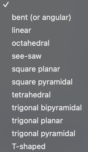 bent (or angular)
linear
octahedral
see-saw
square planar
square pyramidal
tetrahedral
trigonal bipyramidal
trigonal planar
trigonal pyramidal
T-shaped

