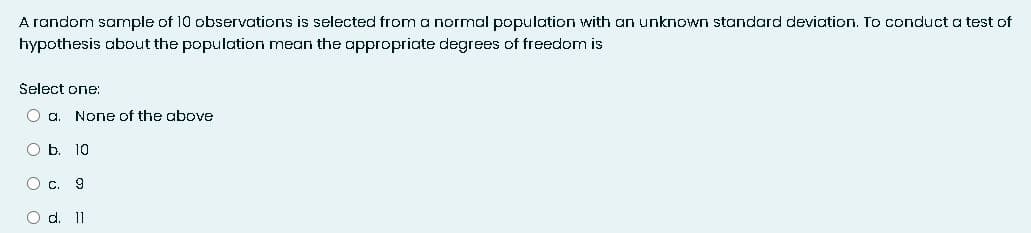 A random sample of 10 observations is selected from a normal population with an unknown standard deviation. To conduct a test of
hypothesis about the population mean the appropriate degrees of freedom is
Select one:
O a. None of the above
O b. 10
O c. 9
O d. 11