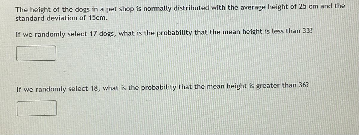 The height of the dogs in a pet shop is normally distributed with the average height of 25 cm and the
standard deviation of 15cm.
If we randomly select 17 dogs, what is the probability that the mean height is less than 33?
If we randomly select 18, what is the probability that the mean height is greater than 36?
