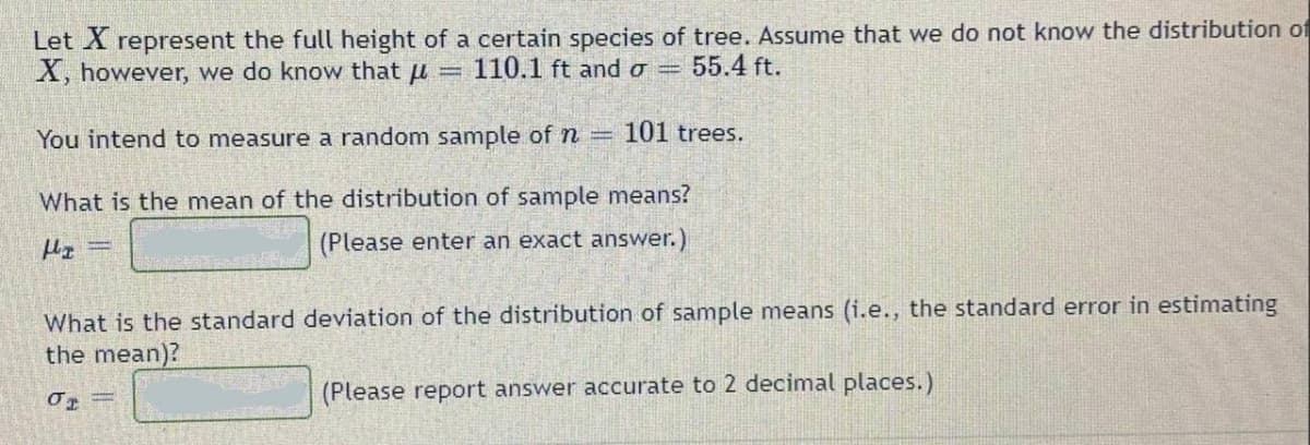 Let X represent the full height of a certain species of tree. Assume that we do not know the distribution of
X, however, we do know that u =
110.1 ft and o =
55.4 ft.
You intend to measure a random sample of n =
101 trees.
What is the mean of the distribution of sample means?
(Please enter an exact answer.)
What is the standard deviation of the distribution of sample means (i.e., the standard error in estimating
the mean)?
(Please report answer accurate to 2 decimal places.)
