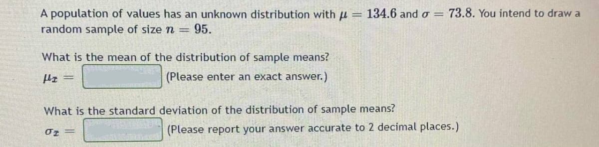 A population of values has an unknown distribution with u
random sample of size n =
= 134.6 and o = 73.8. You intend to draw a
95.
What is the mean of the distribution of sample means?
(Please enter an exact answer.)
What is the standard deviation of the distribution of sample means?
(Please report your answer accurate to 2 decimal places.)
