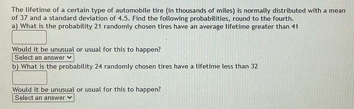 The lifetime of a certain type of automobile tire (in thousands of miles) is normally distributed with a mean
of 37 and a standard deviation of 4.5. Find the following probabilities, round to the fourth.
a) What is the probability 21 randomly chosen tires have an average lifetime greater than 41
Would it be unusual or usual for this to happen?
Select an answer v
b) What is the probability 24 randomly chosen tires have a lifetime less than 32
Would it be unusual or usual for this to happen?
Select an answer v
