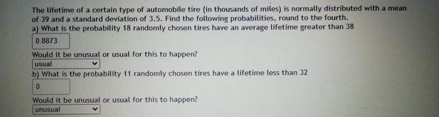 The lifetime of a certain type of automobile tire (in thousands of miles) is normally distributed with a mean
of 39 and a standard deviation of 3.5. Find the following probabilities, round to the fourth.
a) What is the probability 18 randomly chosen tires have an average lifetime greater than 38
0.8873
Would it be unusual or usual for this to happen?
usual
b) What is the probability 11 randomly chosen tires have a lifetime less than 32
Would it be unusual or usual for this to happen?
unusual

