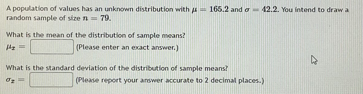 A population of values has an unknown distribution with u = 165.2 and o =
random sample of size n = 79.
42.2. You intend to draw a
What is the mean of the distribution of sample means?
(Please enter an exact answer.)
What is the standard deviation of the distribution of sample means?
(Please report your answer accurate to 2 decimal places.)
