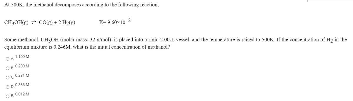 At 500K, the methanol decomposes according to the following reaction,
CH3OH(g) = CO(g) + 2 H2(g)
K= 9.60×10-2
Some methanol, CH3OH (molar mass: 32 g/mol), is placed into a rigid 2.00-L vessel, and the temperature is raised to 500K. If the concentration of H2 in the
equilibrium mixture is 0.246M, what is the initial concentration of methanol?
O A. 1.109 M
ОВ. 0.200 М
Ос. 0.231 М
O D. 0.866 M
O E. 0.012 M
