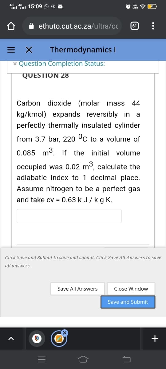 46 46 15:09 9 ®
ll
ethuto.cut.ac.za/ultra/cc
61
= X
Thermodynamics I
¥ Question Completion Status:
QUESTION 28
Carbon dioxide (molar mass
44
kg/kmol) expands reversibly in a
perfectly thermally insulated cylinder
from 3.7 bar, 220 °C to a volume of
0.085 m3. f the initial volume
occupied was 0.02 m3, calculate the
adiabatic index to 1 decimal place.
Assume nitrogen to be a perfect gas
and take cv = 0.63 k J/k g K.
Click Save and Submit to save and submit. Click Save All Answers to save
all answers.
Save All Answers
Close Window
Save and Submit
+
()
II
