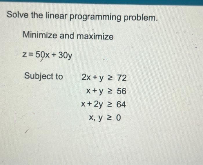 Solve the linear programming problem.
Minimize and maximize
z = 50x + 30y
Subject to
2x+y = 72
x+y ≥ 56
x + 2y ≥ 64
x, y ≥ 0
