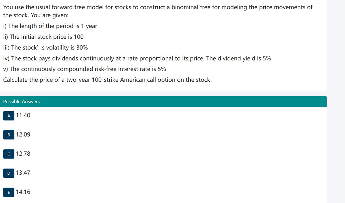 You use the usual forward tree model for stocks to construct a binominal tree for modeling the price movements of
the stock. You are given:
i) The length of the period is 1 year
ii) The initial stock price is 100
iii) The stock' s volatility is 30%
iv) The stock pays dividends continuously at a rate proportional to its price. The dividend yield is 5%
v) The continuously compounded risk-free interest rate is 5%
Calculate the price of a two-year 100-strike American call option on the stock.
Possible Answers
A 11.40
B 12.09
C 12.78
D 13.47
E
14.16