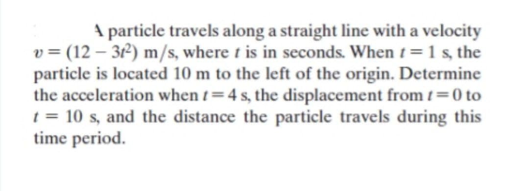 A particle travels along a straight line with a velocity
v = (12 – 3²) m/s, where t is in seconds. When t=1 s, the
particle is located 10 m to the left of the origin. Determine
the acceleration when t=4 s, the displacement from t =0 to
t = 10 s, and the distance the particle travels during this
time period.
