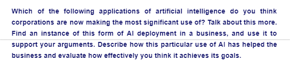Which of the following applications of artificial intelligence do you think
corporations are now making the most significant use of? Talk about this more.
Find an instance of this form of Al deployment in a business, and use it to
support your arguments. Describe how this particular use of Al has helped the
business and evaluate how effectively you think it achieves its goals.