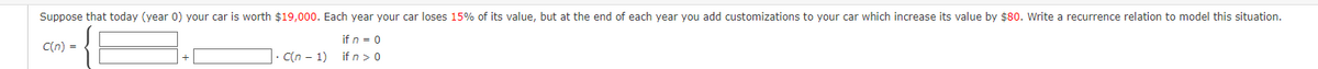 Suppose that today (year 0) your car is worth $19,000. Each year your car loses 15% of its value, but at the end of each year you add customizations to your car which increase its value by $80. Write a recurrence relation to model this situation.
C(n) =
if n = 0
if n > 0
C(n-1)