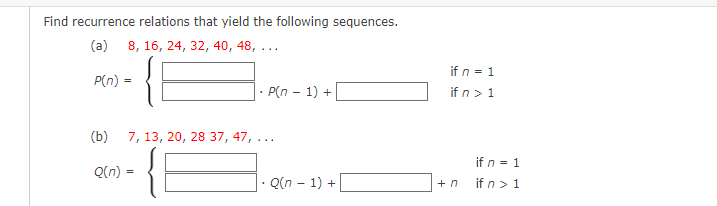 Find recurrence relations that yield the following sequences.
(a) 8, 16, 24, 32, 40, 48, ...
P(n) =
(b)
7, 13, 20, 28 37, 47, ...
Q(n) =
• P(n − 1) +
=
.Q(n-1) +
if n = 1
if n > 1
+n
if n = 1
if n > 1