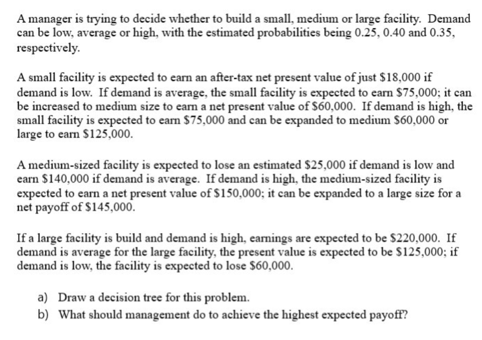 A manager is trying to decide whether to build a small, medium or large facility. Demand
can be low, average or high, with the estimated probabilities being 0.25, 0.40 and 0.35,
respectively.
A small facility is expected to earn an after-tax net present value of just $18,000 if
demand is low. If demand is average, the small facility is expected to earn $75,000; it can
be increased to medium size to earn a net present value of $60,000. If demand is high, the
small facility is expected to earn $75,000 and can be expanded to medium $60,000 or
large to earn $125,000.
A medium-sized facility is expected to lose an estimated $25,000 if demand is low and
earn $140,000 if demand is average. If demand is high, the medium-sized facility is
expected to earn a net present value of $150,000; it can be expanded to a large size for a
net payoff of $145,000.
If a large facility is build and demand is high, earnings are expected to be $220,000. If
demand is average for the large facility, the present value is expected to be $125,000; if
demand is low, the facility is expected to lose $60,000.
a) Draw a decision tree for this problem.
b) What should management do to achieve the highest expected payoff?
