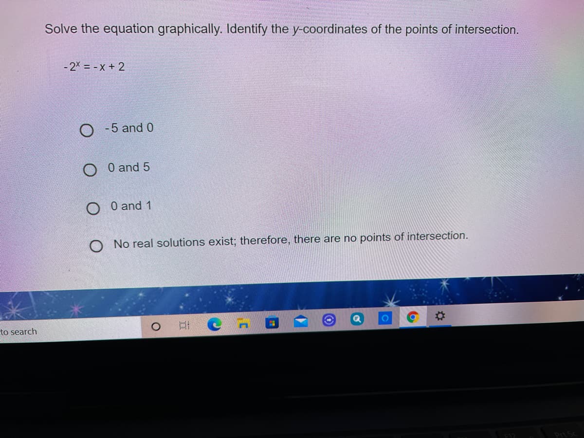 Solve the equation graphically. Identify the y-coordinates of the points of intersection.
- 2X = - X + 2
O -5 and 0
O 0 and 5
O 0 and 1
O No real solutions exist; therefore, there are no points of intersection.
%2:
to search
