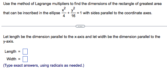 Use the method of Lagrange multipliers to find the dimensions of the rectangle of greatest area
y?
= 1 with sides parallel to the coordinate axes.
that can be inscribed in the ellipse
4
16
Let length be the dimension parallel to the x-axis and let width be the dimension parallel to the
у-аxis.
Length =
Width =
(Type exact answers, using radicals as needed.)

