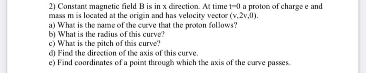 2) Constant magnetic field B is in x direction. At time t=0 a proton of charge e and
mass m is located at the origin and has velocity vector (v, 2v,0).
a) What is the name of the curve that the proton follows?
b) What is the radius of this curve?
c) What is the pitch of this curve?
d) Find the direction of the axis of this curve.
e) Find coordinates of a point through which the axis of the curve passes.