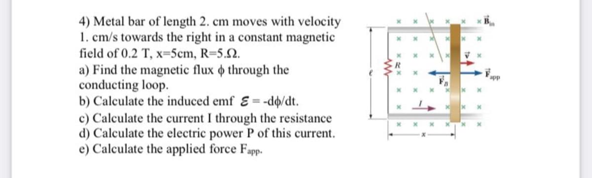 4) Metal bar of length 2. cm moves with velocity
1. cm/s towards the right in a constant magnetic
field of 0.2 T, x=5cm, R=5.02.
a) Find the magnetic flux through the
conducting loop.
b) Calculate the induced emf E= -do/dt.
c) Calculate the current I through the resistance
d) Calculate the electric power P of this current.
e) Calculate the applied force Fapp.
x
lx
x
x
x X
x
x
X X
x
x
app
