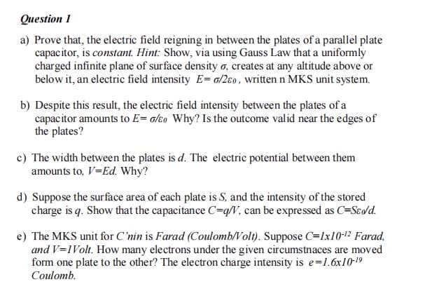 Question 1
a) Prove that, the electric field reigning in between the plates of a parallel plate
capacitor, is constant. Hint: Show, via using Gauss Law that a uniformly
charged infinite plane of surface density o, creates at any altitude above or
below it, an electric field intensity E= a/2eo, written n MKS unit system.
b) Despite this result, the electric field intensity between the plates of a
capacitor amounts to E= alɛo Why? Is the outcome valid near the edges of
the plates?
c) The width between the plates is d. The electric potential between them
amounts to, V=Ed. Why?
d) Suppose the surface area of each plate is S, and the intensity of the stored
charge is q. Show that the capacitance C=q/V, can be expressed as C=Sedd.
e) The MKS unit for C'nin is Farad (Coulomb/Volt). Suppose C=Ix10-1² Farad,
and V=1Volt. How many electrons under the given circumstnaces are moved
form one plate to the other? The electron charge intensity is e=1.6x10-19
Coulomb.
