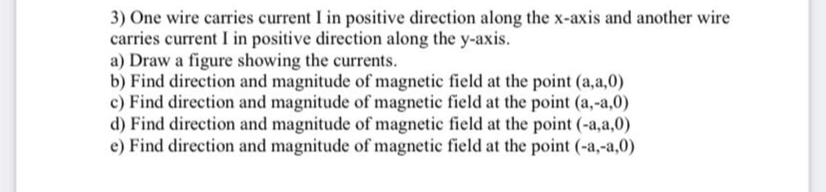 3) One wire carries current I in positive direction along the x-axis and another wire
carries current I in positive direction along the y-axis.
a) Draw a figure showing the currents.
b) Find direction and magnitude of magnetic field at the point (a,a,0)
c) Find direction and magnitude of magnetic field at the point (a,-a,0)
d) Find direction and magnitude of magnetic field at the point (-a,a,0)
e) Find direction and magnitude of magnetic field at the point (-a,-a,0)