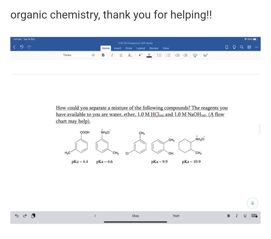 organic chemistry, thank you for helping!!
151 pm Tue 12 Oct
909%
CVB 204 Assignment 2021 Botte
0 Q Q e..
Home
Insert
Draw
Layout
Review
View
Times
B
I U A.
12
How could you separate a mixture of the following compounds? The reagents you
have available to you are water, ether, 1.0 M HClas) and 1.0 M NaOH). (A flow
chart may help).
COOH
NH,CI
CH
CH,
NH,CI
H,C
CH
OH
CH
pKa - 4.4
pKa -4.6
pKa - 9.9
pKa - 10.9
Okay
Yeah
в I U

