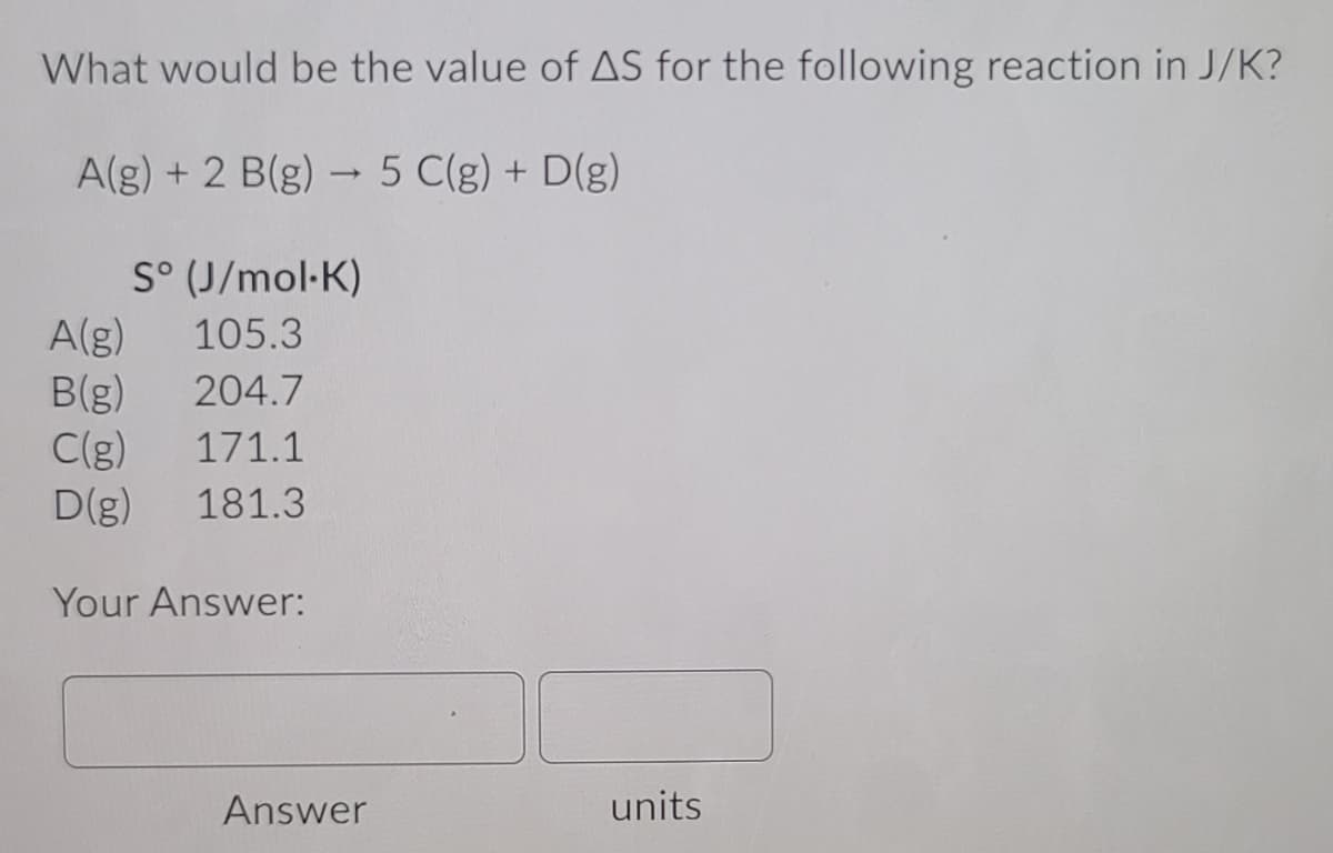 What would be the value of AS for the following reaction in J/K?
A(g) + 2 B(g) - 5 C(g) + D(g)
>
S° (J/mol-K)
A(g)
B(g)
C(g)
D(g)
105.3
204.7
171.1
181.3
Your Answer:
Answer
units
