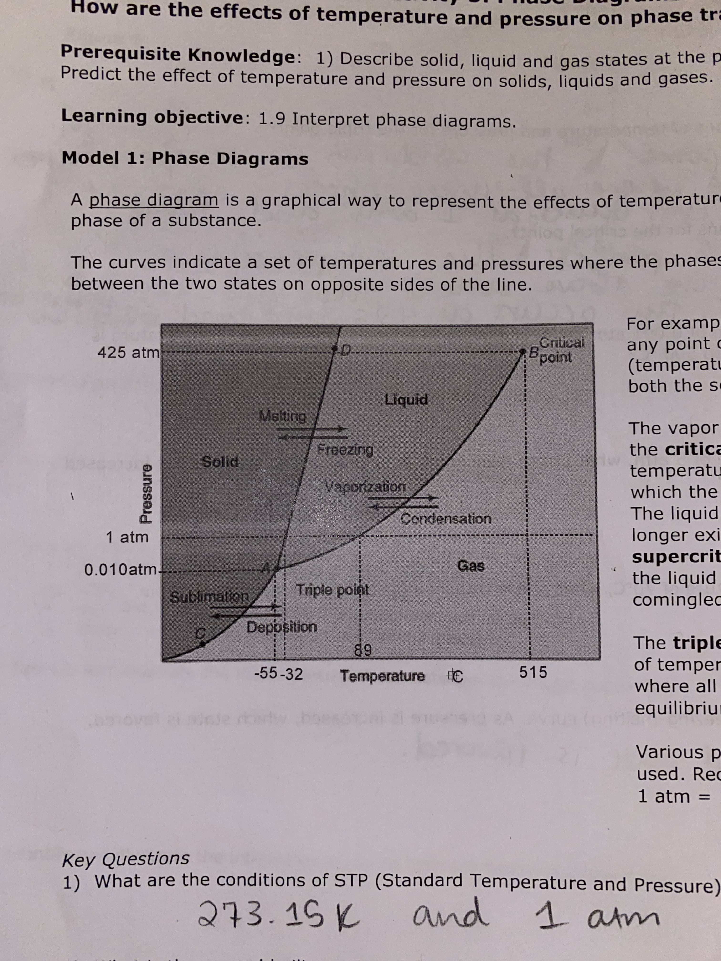 How are the effects of temperature and pressure on phase tre
Prerequisite Knowledge: 1) Describe solid, liquid and gas states at the p
Predict the effect of temperature and pressure on solids, liquids and gases.
Learning objective: 1.9 Interpret phase diagrams.
Model 1: Phase Diagrams
A phase diagram is a graphical way to represent the effects of temperatur
phase of a substance.
The curves indicate a set of temperatures and pressures where the phases
between the two states on opposite sides of the line.
For examp
Critical
Bpoint
any point c
(temperatu
both the s
-D.
425 atm
Liquid
Melting
The vapor
Freezing
the critica
Solid
temperatu
which the
Vaporization
The liquid
longer exi
supercrit
the liquid
comingled
Condensation
1 atm
Gas
-A,
0.010atm-
Triple point
Sublimation
Deppsition
The triple
of temper
where all
89
515
-55-32
Temperature €
equilibriu
sle rorwhoes
Various p
used. Rec
1 atm =
Key Questions
1) What are the conditions of STP (Standard Temperature and Pressure)
273.15 K
and
1 atm
Pressure
