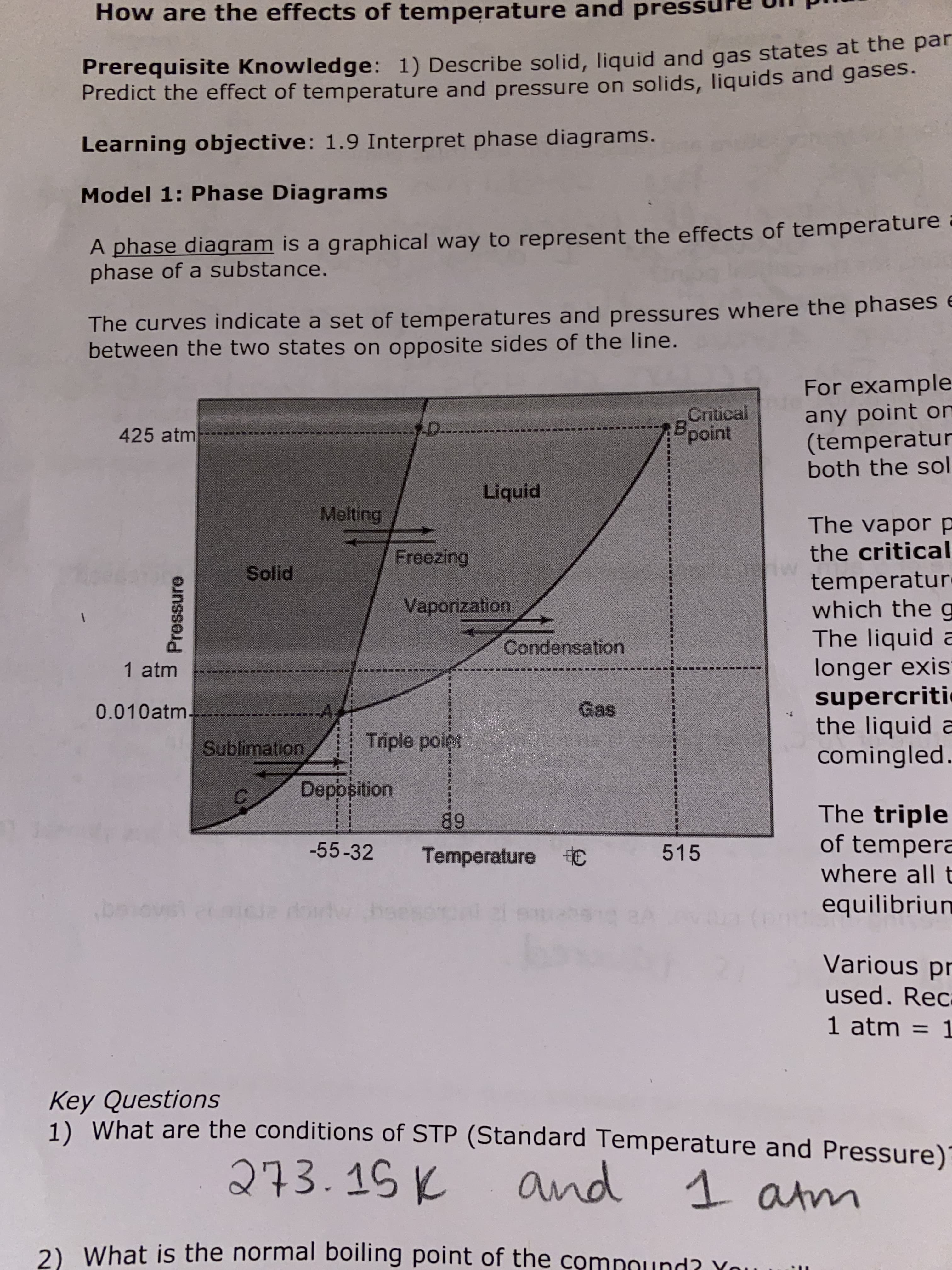 How are the effects of temperature and pres
Prerequisite Knowledge: 1) Describe solid, liquid and gas states at the par
Predict the effect of temperature and pressure on solids, liquids and gases.
Learning objective: 1.9 Interpret phase diagrams.
Model 1: Phase Diagrams
A phase diagram is a graphical way to represent the effects of temperature
phase of a substance.
The curves indicate a set of temperatures and pressures where the phases e
between the two states on opposite sides of the line.
For example
any point on
(temperatur
both the sol
Critical
Bpoint
-D.
425 atm
Liquid
Melting
The vapor p
the critical
Freezing
Solid
temperatur-
which the g
The liquid a
longer exis
supercriti
the liquid a
comingled
Vaporization
Condensation
1 atm
0.010atm-
Gas
Triple poigi
Sublimation
Deppsition
The triple
of tempera
where all t
89
-55-32
515
Temperature C
equilibriun
baiovst
Various pr
used. Rec
1 atm = 1
Key Questions
1) What are the conditions of STP (Standard Temperature and Pressure)
273.15K
and 1 atm
2) What is the normal boiling point of the comnound? You
Pressure
