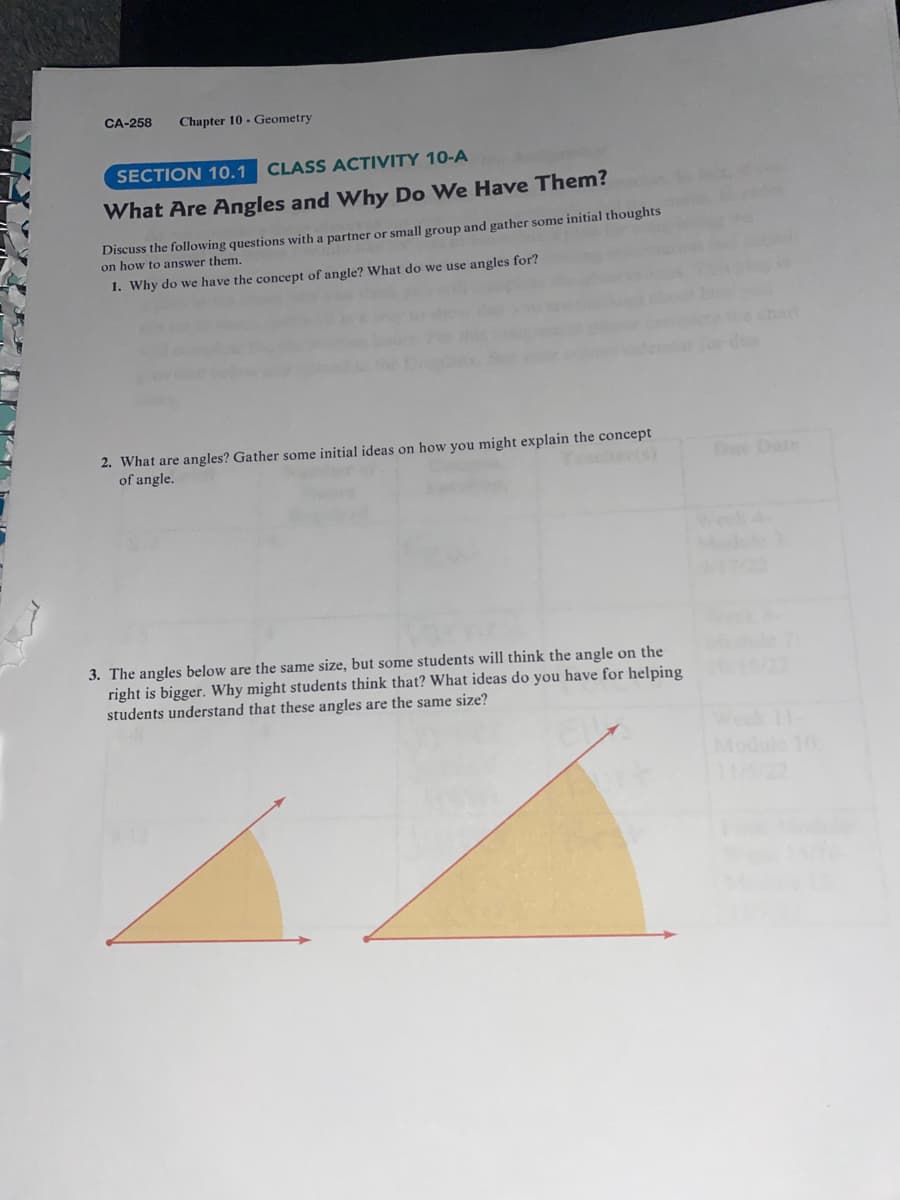 CA-258 Chapter 10- Geometry
SECTION 10.1
CLASS ACTIVITY 10-A
What Are Angles and Why Do We Have Them?
Discuss the following questions with a partner or small group and gather some initial thoughts
on how to answer them.
1. Why do we have the concept of angle? What do we use angles for?
2. What are angles? Gather some initial ideas on how you might explain the concept
of angle.
3. The angles below are the same size, but some students will think the angle on the
right is bigger. Why might students think that? What ideas do you have for helping
students understand that these angles are the same size?