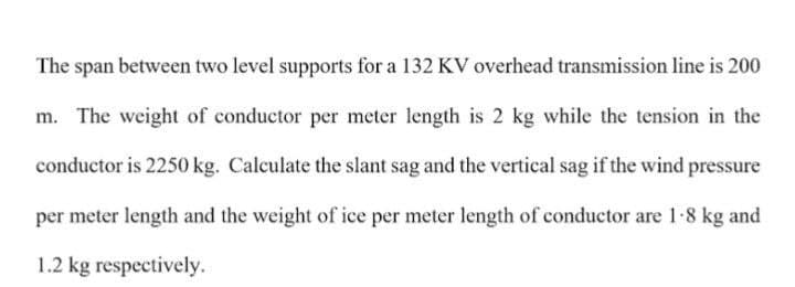 The span between two level supports for a 132 KV overhead transmission line is 200
m. The weight of conductor per meter length is 2 kg while the tension in the
conductor is 2250 kg. Calculate the slant sag and the vertical sag if the wind pressure
per meter length and the weight of ice per meter length of conductor are 1-8 kg and
1.2 kg respectively.
