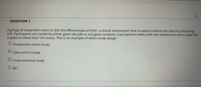 QUESTION 1
A group of researchers want to test the effectiveness of PREP, a clinical intervention that is used to reduce the risk of contracting
HIV. Participants are randomly either given the pills or are given condoms. Each person meets with the researchers once a year for
5-years to check their HIV status. This is an example of which study design
O Prospective cohort study
O Case-control study
O Cross-sectional study
O RCT
