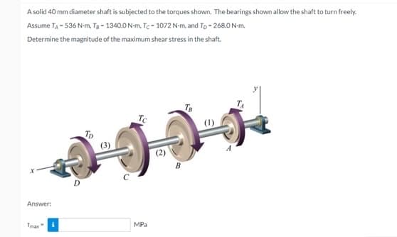 A solid 40 mm diameter shaft is subjected to the torques shown. The bearings shown allow the shaft to turn freely.
Assume TA - 536 N-m, Tg - 1340.0N-m, Tc - 1072 N-m, and To - 268.0 N-m.
Determine the magnitude of the maximum shear stress in the shaft.
TB
Tc
Tp
(3)
(2)
B
D
Answer:
Tmax"
MPа
