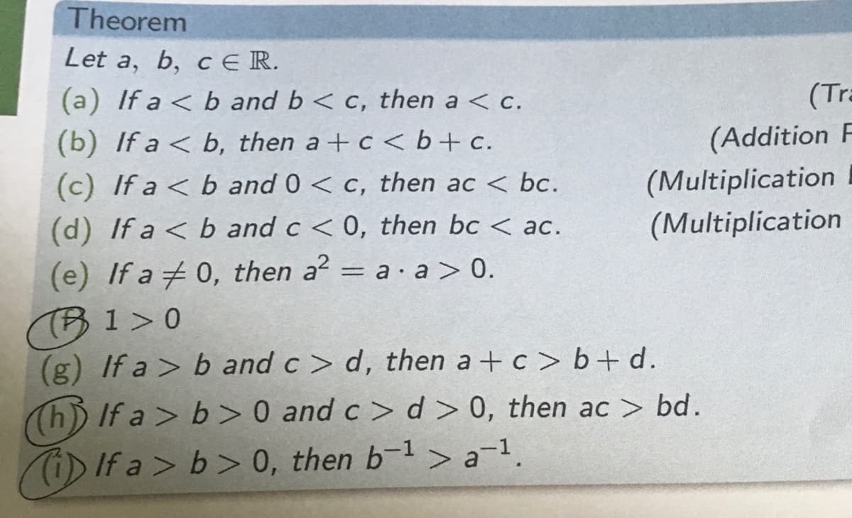 Theorem
Let a, b, c ER.
(a) If a < b and b< c, then a < c.
(Tra
(b) If a < b, then a +c <b+c.
(Addition F
(c) If a < b and 0 < c, then ac < bc.
(Multiplication
(d) If a < b and c < 0, then bc < ac.
(Multiplication
(e) If a 0, then a2 = a· a > 0.
(TB1>0
(g) If a > b and c> d, then a + c > b + d.
Th) If a > b > 0 and c> d> 0, then ac > bd.
i) If a> b> 0, then b-1> a-1.
