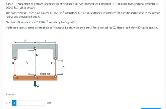 A load Pis supported by a structure consisting of rigid bar ABC, two identical solid bronze (E, - 15000 ksi) rods, and a solid steel [E2 =
30000 ksi) rod, as shown.
The bronze rods (1) each have an area of 0.637 in.?, a length of L - 42 in., and they are symmetrically positioned relative to the center
rod (2) and the applied load P.
Steel rod (2) has an area of 1.228 in.? and a length of L2 - 60 in.
If all rods are unstressed before the load Pis applied, determine the normal force in steel rod (2) after a load of P- 30 kips is applied.
(2)
(1)
Rigid bar
Answer:
F1-
kips
