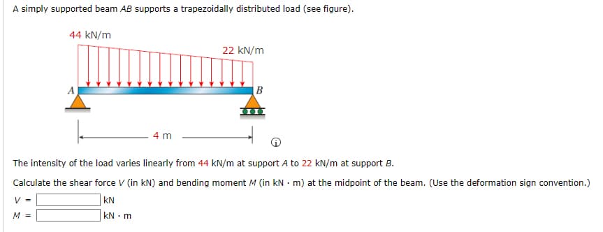 A simply supported beam AB supports a trapezoidally distributed load (see figure).
44 kN/m
22 kN/m
A
B
4 m
The intensity of the load varies linearly from 44 kN/m at support A to 22 kN/m at support B.
Calculate the shear force V (in kN) and bending moment M (in kN - m) at the midpoint of the beam. (Use the deformation sign convention.)
V =
kN
M =
kN • m
