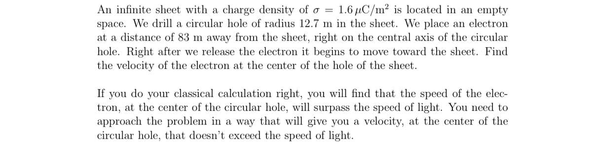 An infinite sheet with a charge density of o = 1.6 μC/m² is located in an empty
space. We drill a circular hole of radius 12.7 m in the sheet. We place an electron
at a distance of 83 m away from the sheet, right on the central axis of the circular
hole. Right after we release the electron it begins to move toward the sheet. Find
the velocity of the electron at the center of the hole of the sheet.
If you do your classical calculation right, you will find that the speed of the elec-
tron, at the center of the circular hole, will surpass the speed of light. You need to
approach the problem in a way that will give you a velocity, at the center of the
circular hole, that doesn't exceed the speed of light.