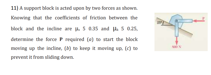 11) A support block is acted upon by two forces as shown.
Knowing that the coefficients of friction between the
block and the incline are μs 5 0.35 and Mk 5 0.25,
determine the force P required (a) to start the block
moving up the incline, (b) to keep it moving up, (c) to
prevent it from sliding down.
800 N