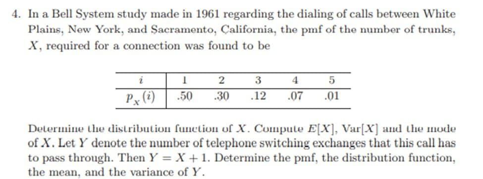 4. In a Bell System study made in 1961 regarding the dialing of calls between White
Plains, New York, and Sacramento, California, the pmf of the number of trunks,
X, required for a connection was found to be
i
1
2
3
4
5
Px (i)
.50 .30 .12
.07 .01
Determine the distribution function of X. Compute E[X], Var[X] and the mode
of X. Let Y denote the number of telephone switching exchanges that this call has
to pass through. Then Y = X + 1. Determine the pmf, the distribution function,
the mean, and the variance of Y.