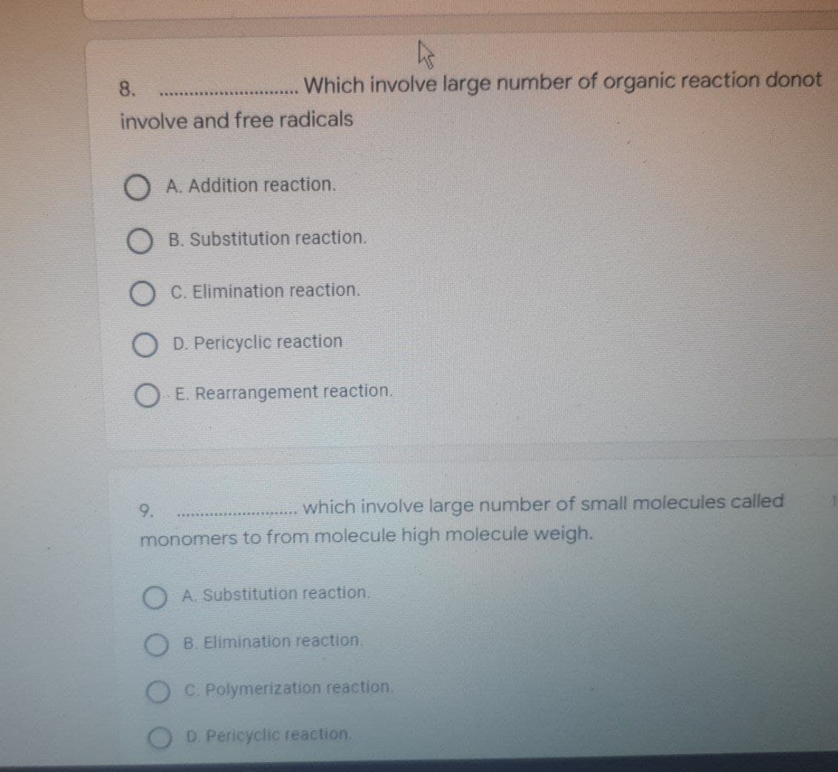 4
Which involve large number of organic reaction donot
which involve large number of small molecules called
8.
involve and free radicals
O A. Addition reaction.
B. Substitution reaction.
OC. Elimination reaction.
O D. Pericyclic reaction
O E. Rearrangement reaction.
9.
monomers to from molecule high molecule weigh.
A. Substitution reaction.
B. Elimination reaction.
C. Polymerization reaction.
D. Pericyclic reaction.