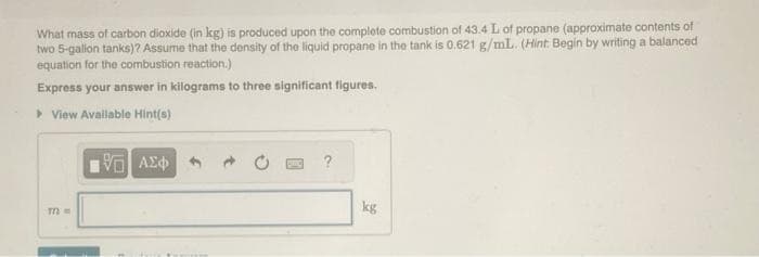 What mass of carbon dioxide (in kg) is produced upon the complete combustion of 43.4 L of propane (approximate contents of
two 5-gallon tanks)? Assume that the density of the liquid propane in the tank is 0.621 g/mL. (Hint: Begin by writing a balanced
equation for the combustion reaction.)
Express your answer in kilograms to three significant figures.
» View Available Hint(s)
m=
VE ΑΣΦ
kg