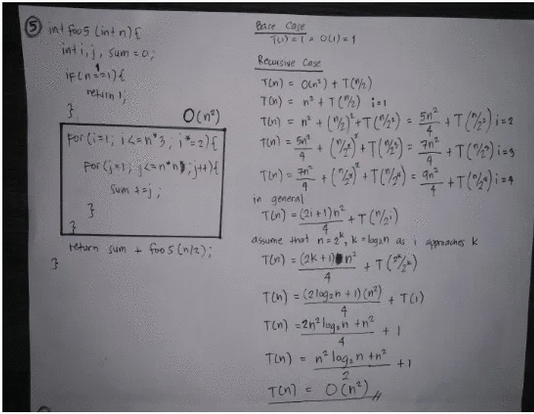 5 int foo 5 Lint nE
inti,j, sum =0;
Bare Case
TO) OLi)-1
Reunsive Case
Oln) + T(%)
TOn) = n° + T(2) 1
Ti) = n+ ()+T(%')
Tul = 5 (+T(%) =
Ten) -
retin ,
O(n°)
For (i-1; i<an'3; i 2){
5n
= ?n?
+T(%) ing
T)- +()+TC%) =
in general
Tn)-(2i+1)nT(")
Sum 1j;
asume that n 2", k- lagan as i amaches k
retarn sum+
foo 5 (n/t);
T) = (2k +)n²
+T()
TOn) = (2 logah + 1) (n) TG)
%3D
t.
4
TOn) -2n lag,n +n?
4
Tin) - nº lag, n +n
+1
Ten) = OCn),
