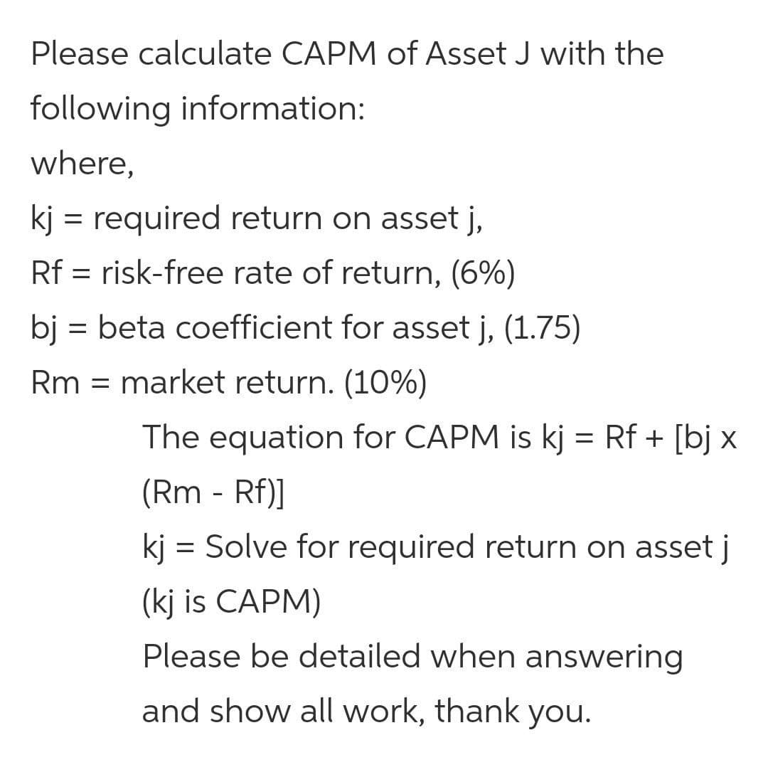 Please calculate CAPM of Asset J with the
following information:
where,
kj = required return on asset j,
Rf = risk-free rate of return, (6%)
bj = beta coefficient for asset j, (1.75)
%3D
Rm = market return. (10%)
The equation for CAPM is kj = Rf + [bj x
(Rm - Rf)]
kj = Solve for required return on asset j
(kj is CAPM)
Please be detailed when answering
and show all work, thank you.
