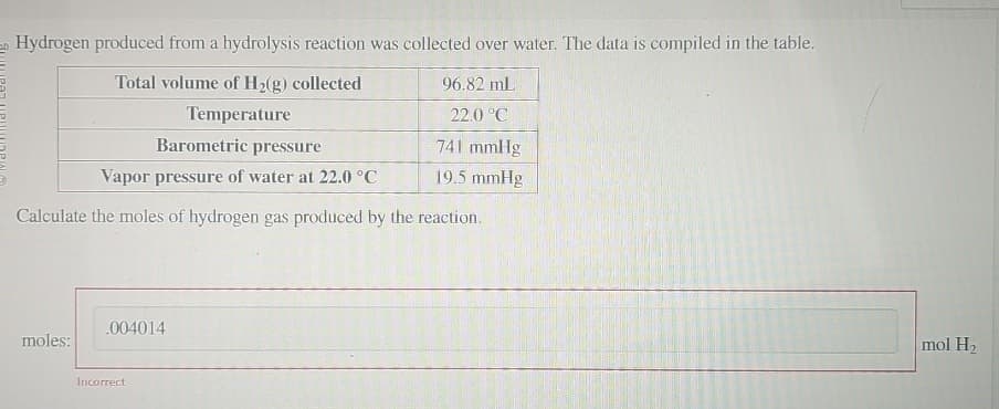 Hydrogen produced from a hydrolysis reaction was collected over water. The data is compiled in the table.
Total volume of H2(g) collected
Temperature
Barometric pressure
Vapor pressure of water at 22.0°C
96.82 mL
22.0°C
741 mmHg
19.5 mmHg
Calculate the moles of hydrogen gas produced by the reaction.
.004014
moles:
Incorrect
mol H2