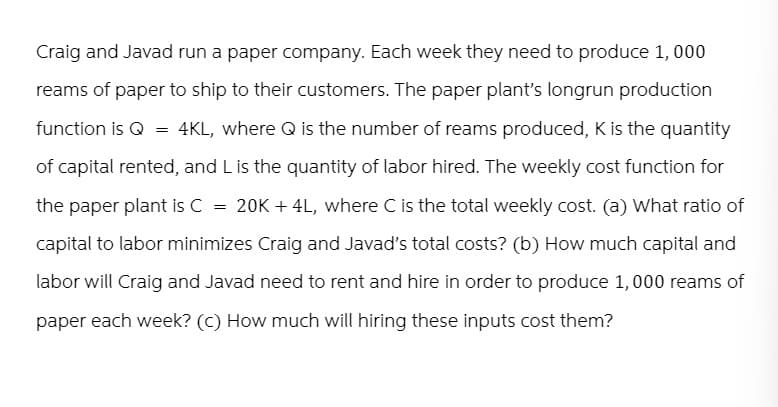 Craig and Javad run a paper company. Each week they need to produce 1,000
reams of paper to ship to their customers. The paper plant's longrun production
function is Q = 4KL, where Q is the number of reams produced, K is the quantity
of capital rented, and L is the quantity of labor hired. The weekly cost function for
the paper plant is C = 20K + 4L, where C is the total weekly cost. (a) What ratio of
capital to labor minimizes Craig and Javad's total costs? (b) How much capital and
labor will Craig and Javad need to rent and hire in order to produce 1,000 reams of
paper each week? (c) How much will hiring these inputs cost them?