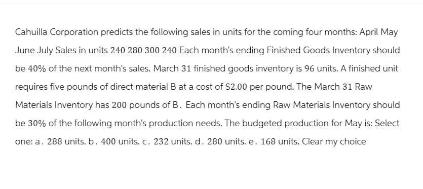 Cahuilla Corporation predicts the following sales in units for the coming four months: April May
June July Sales in units 240 280 300 240 Each month's ending Finished Goods Inventory should
be 40% of the next month's sales. March 31 finished goods inventory is 96 units. A finished unit
requires five pounds of direct material B at a cost of $2.00 per pound. The March 31 Raw
Materials Inventory has 200 pounds of B. Each month's ending Raw Materials Inventory should
be 30% of the following month's production needs. The budgeted production for May is: Select
one: a. 288 units. b. 400 units. c. 232 units. d. 280 units. e. 168 units. Clear my choice
