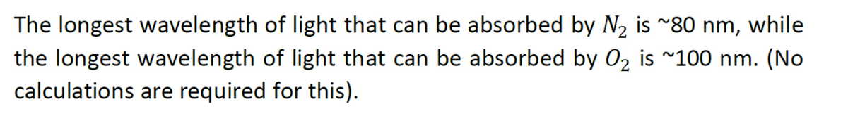 The longest wavelength of light that can be absorbed by N2 is ~80 nm, while
the longest wavelength of light that can be absorbed by 02 is ~100 nm. (No
calculations are required for this).
