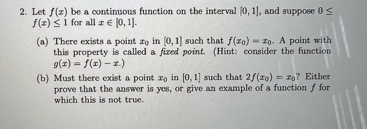 2. Let f(x) be a continuous function on the interval [0, 1], and suppose 0 ≤
f(x) < 1 for all x = [0, 1].
(a) There exists a point to in [0, 1] such that f(xo) = xo. A point with
this property is called a fixed point. (Hint: consider the function
g(x) = f(x) = x.)
(b) Must there exist a point xo in [0, 1] such that 2f(xo) = xo? Either
prove that the answer is yes, or give an example of a function f for
which this is not true.