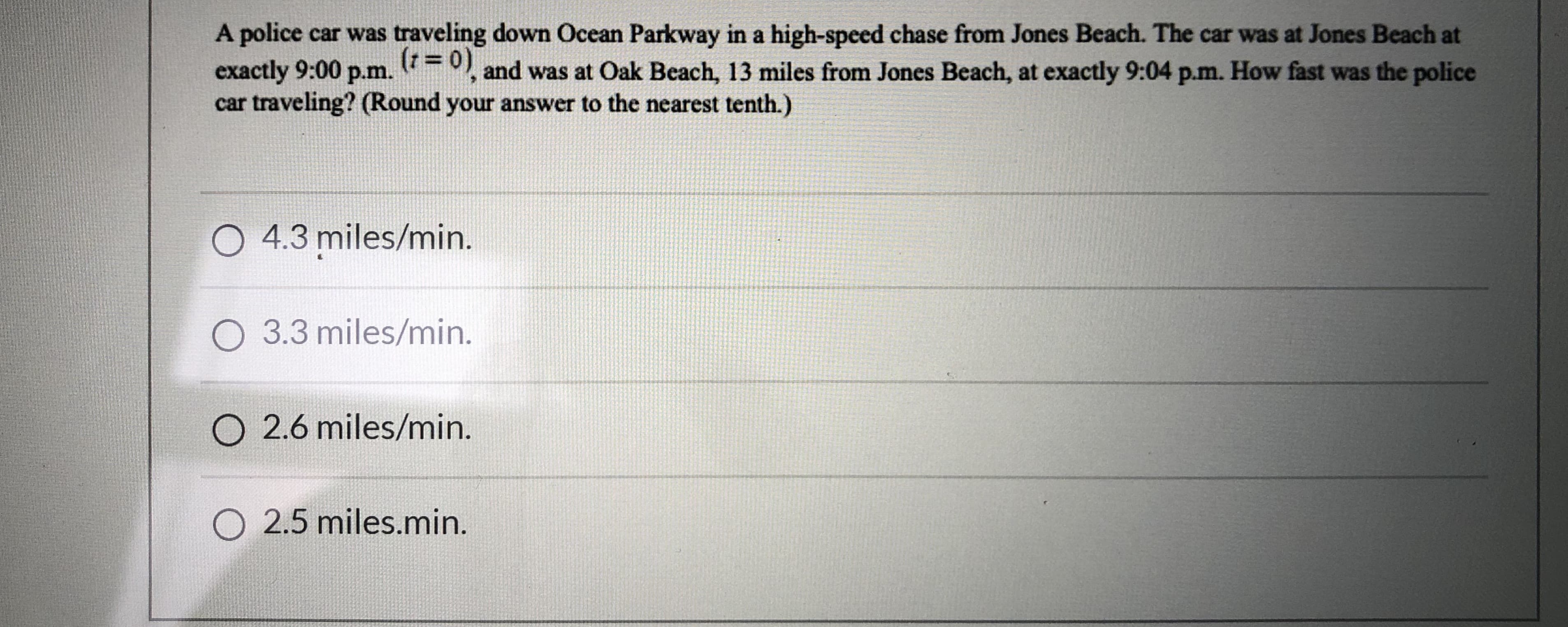 A police car was traveling down Ocean Parkway in a high-speed chase from Jones Beach. The car was at Jones Beach at
(r= 0) and was at Oak Beach, 13 miles from Jones Beach, at exactly 9:04 p.m. How fast was the police
exactly 9:00 p.m.
car traveling? (Round your answer to the nearest tenth.)
